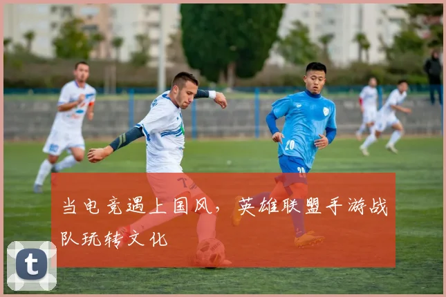 当电竞遇上国风，英雄联盟手游战队玩转文化