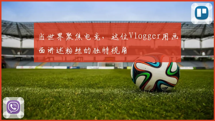 当世界聚焦电竞,这位Vlogger用画面讲述粉丝的独特视角