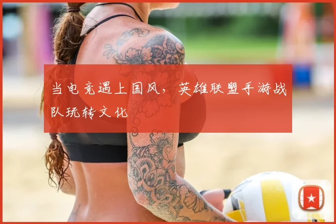 当电竞遇上国风,英雄联盟手游战队玩转文化