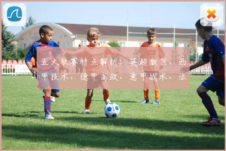 五大联赛特点解析:英超激烈、西甲技术、德甲高效、意甲战术、法甲新星