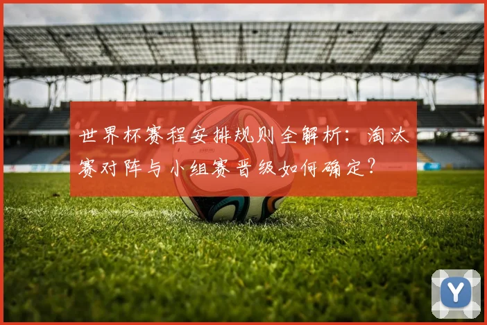 世界杯赛程安排规则全解析:淘汰赛对阵与小组赛晋级如何确定?