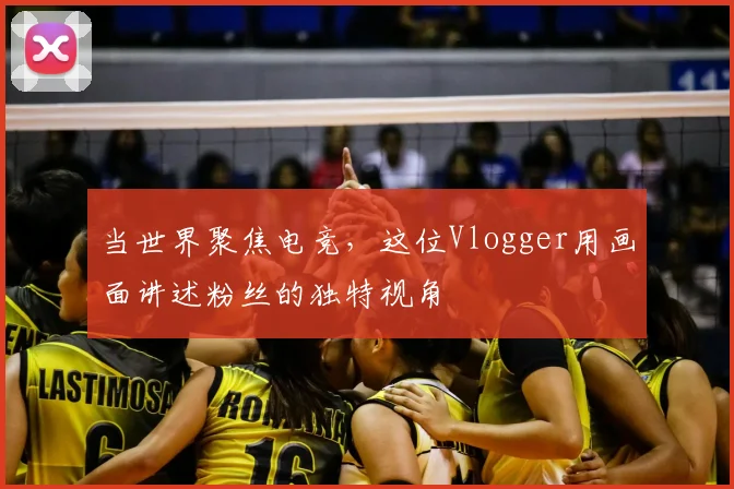 当世界聚焦电竞,这位Vlogger用画面讲述粉丝的独特视角