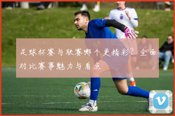 足球杯赛与联赛哪个更精彩?全面对比赛事魅力与看点