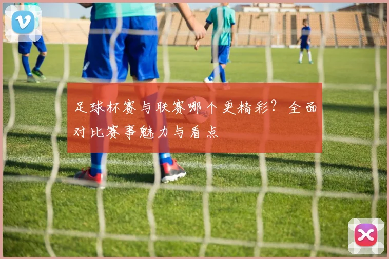 足球杯赛与联赛哪个更精彩？全面对比赛事魅力与看点