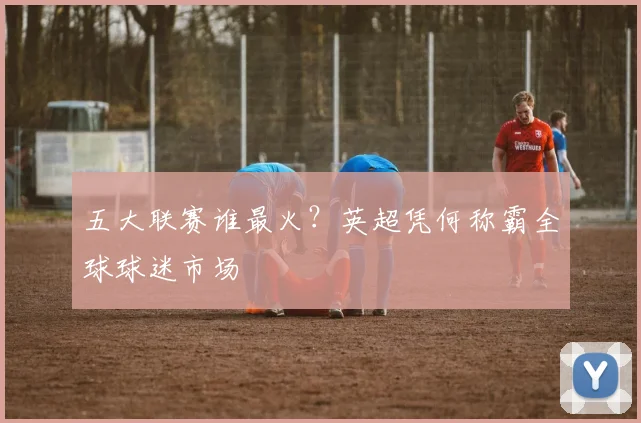 五大联赛谁最火？英超凭何称霸全球球迷市场