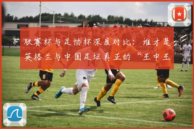 联赛杯与足协杯深度对比:谁才是英格兰与中国足坛真正的“王中王”?_20260613173042