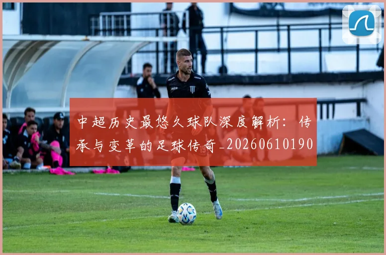 中超历史最悠久球队深度解析:传承与变革的足球传奇_20260610190352