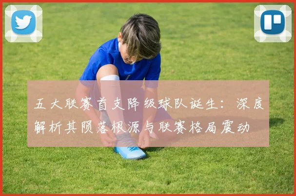 五大联赛首支降级球队诞生：深度解析其陨落根源与联赛格局震动