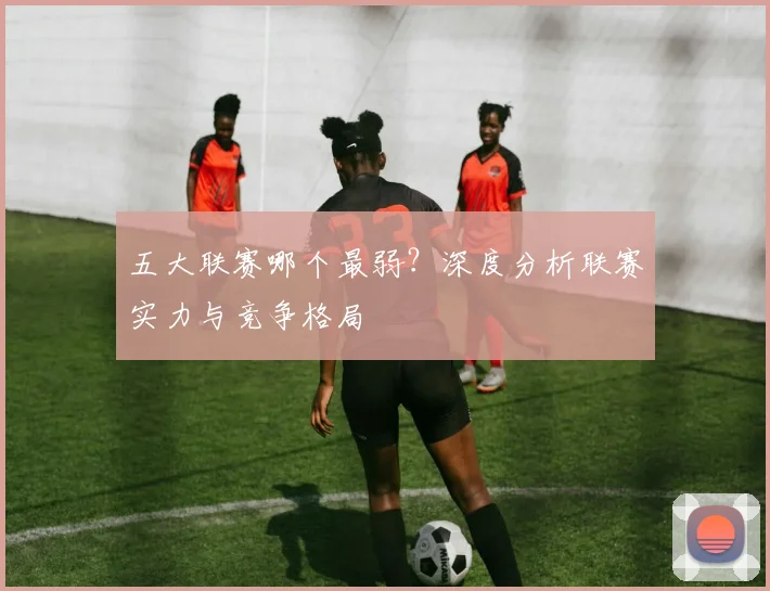 五大联赛哪个最弱?深度分析联赛实力与竞争格局